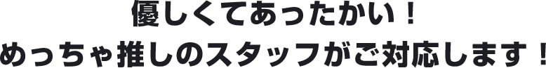 優しくてあったかい！めちゃ推しのスタッフが対応します！