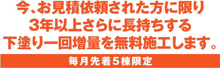 今、お見積依頼された方に限り3年以上さらに長持ちする下塗り一回増量を無料施工します。