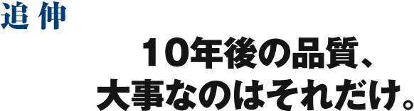 追伸 10年後の品質、大事なのはそれだけ。